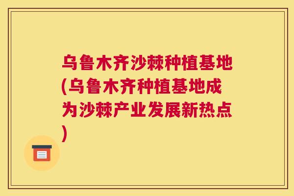 乌鲁木齐沙棘种植基地(乌鲁木齐种植基地成为沙棘产业发展新热点)