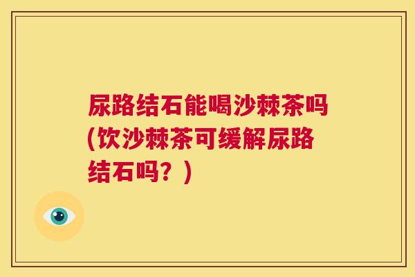 尿路结石能喝沙棘茶吗(饮沙棘茶可缓解尿路结石吗?) 尿路结石能喝沙棘茶吗(饮沙棘茶可缓解尿路结石吗?)