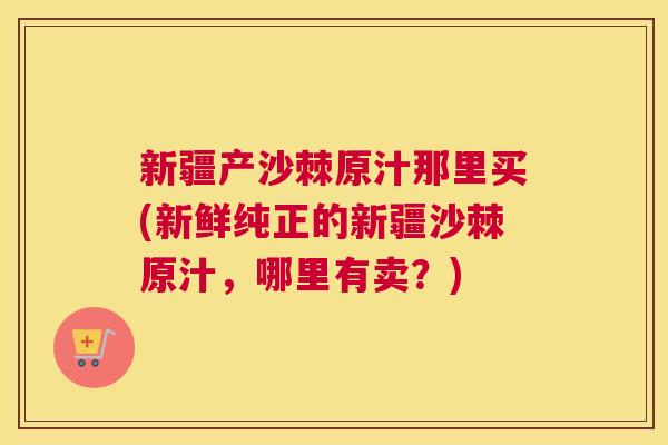 新疆产沙棘原汁那里买(新鲜纯正的新疆沙棘原汁，哪里有卖？)