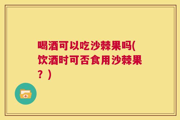 喝酒可以吃沙棘果吗(饮酒时可否食用沙棘果?)