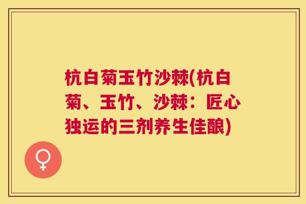 杭白菊玉竹沙棘(杭白菊、玉竹、沙棘：匠心独运的三剂养生佳酿)