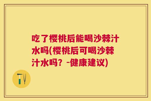 吃了樱桃后能喝沙棘汁水吗(樱桃后可喝沙棘汁水吗?-健康建议)