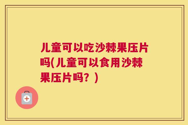 儿童可以吃沙棘果压片吗(儿童可以食用沙棘果压片吗？)