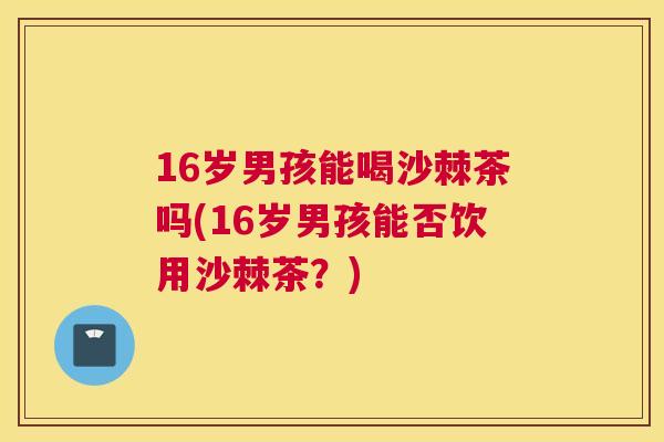 16岁男孩能喝沙棘茶吗(16岁男孩能否饮用沙棘茶?)