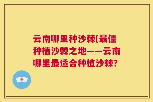 云南哪里种沙棘(最佳种植沙棘之地——云南哪里最适合种植沙棘?