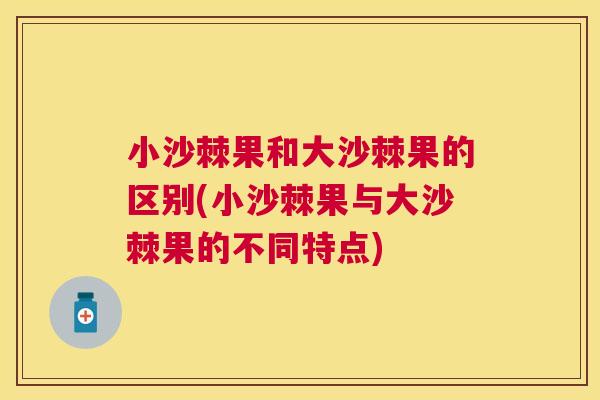 小沙棘果和大沙棘果的区别(小沙棘果与大沙棘果的不同特点)