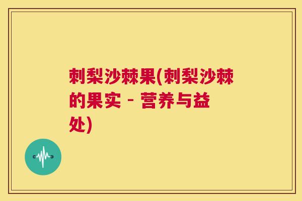 刺梨沙棘果(刺梨沙棘的果实 - 营养与益处)