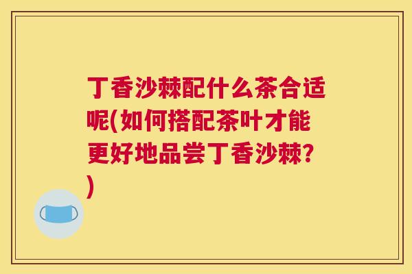 丁香沙棘配什么茶合适呢(如何搭配茶叶才能更好地品尝丁香沙棘？)