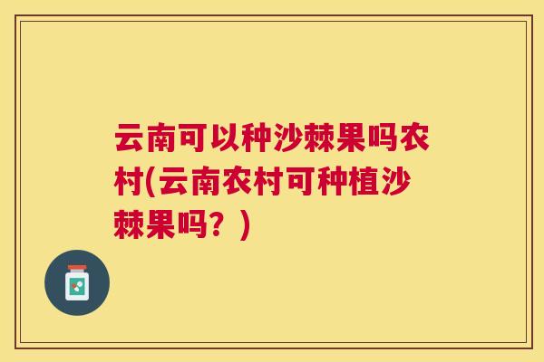 云南可以种沙棘果吗农村(云南农村可种植沙棘果吗?)