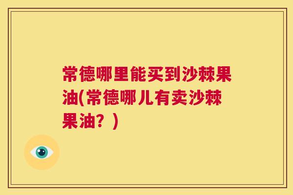 常德哪里能买到沙棘果油(常德哪儿有卖沙棘果油？)