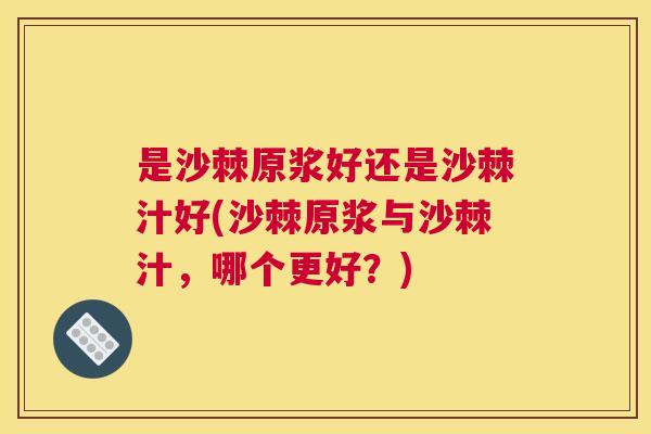 是沙棘原浆好还是沙棘汁好(沙棘原浆与沙棘汁，哪个更好？)