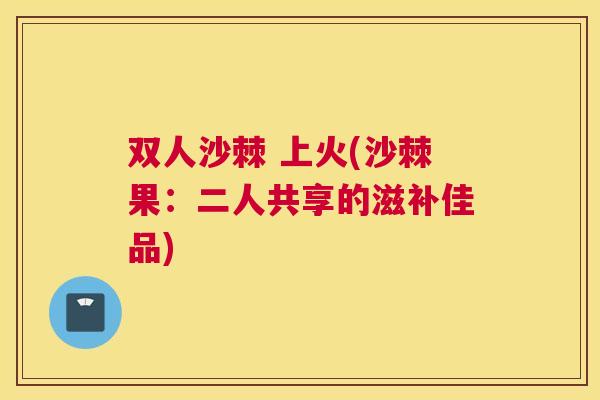 双人沙棘 上火(沙棘果：二人共享的滋补佳品)