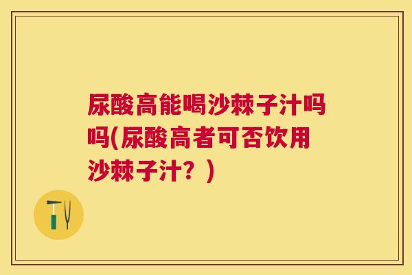 尿酸高能喝沙棘子汁吗吗(尿酸高者可否饮用沙棘子汁？)