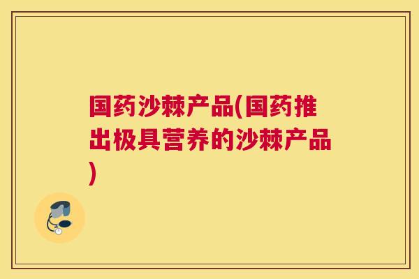 国药沙棘产品(国药推出极具营养的沙棘产品)