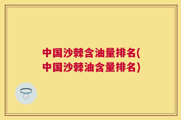 中国沙棘含油量排名(中国沙棘油含量排名)