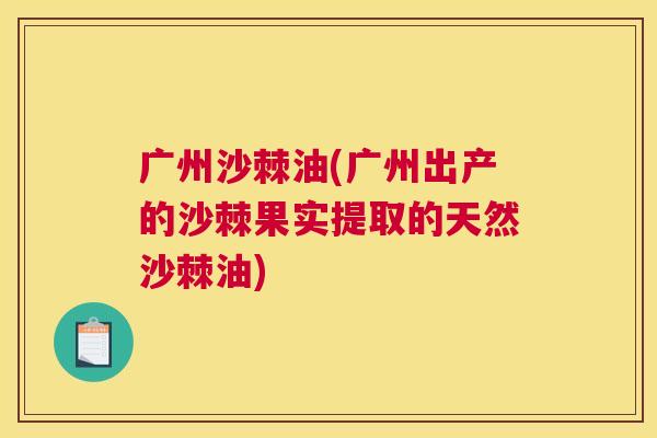 广州沙棘油(广州出产的沙棘果实提取的天然沙棘油)
