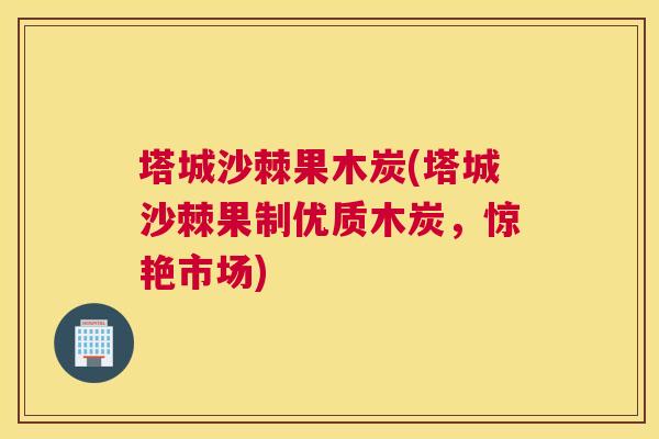塔城沙棘果木炭(塔城沙棘果制优质木炭,惊艳市场)