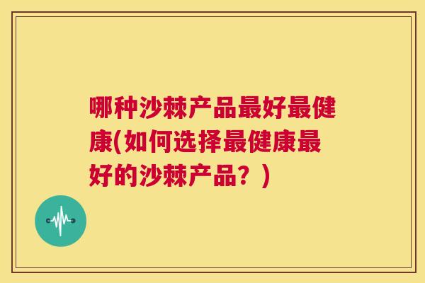 哪种沙棘产品最好最健康(如何选择最健康最好的沙棘产品？)