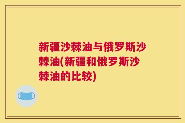 新疆沙棘油与俄罗斯沙棘油(新疆和俄罗斯沙棘油的比较)