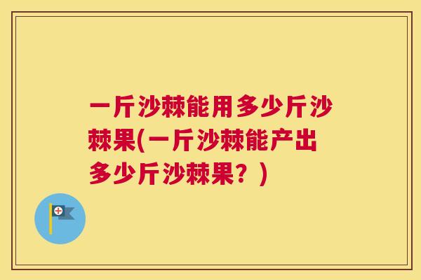 一斤沙棘能用多少斤沙棘果(一斤沙棘能产出多少斤沙棘果？)