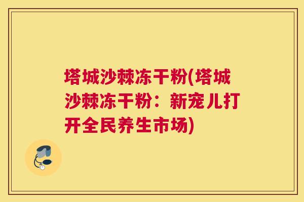 塔城沙棘冻干粉(塔城沙棘冻干粉:新宠儿打开全民养生市场)