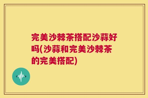 完美沙棘茶搭配沙蒜好吗(沙蒜和完美沙棘茶的完美搭配)