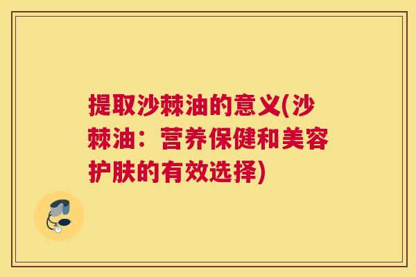 提取沙棘油的意义(沙棘油：营养保健和美容护肤的有效选择)