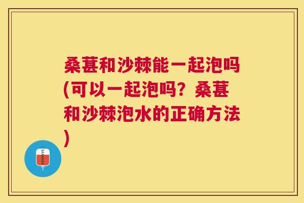 桑葚和沙棘能一起泡吗(可以一起泡吗?桑葚和沙棘泡水的正确方法)
