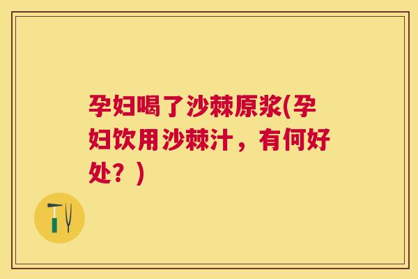孕妇喝了沙棘原浆(孕妇饮用沙棘汁,有何好处?)