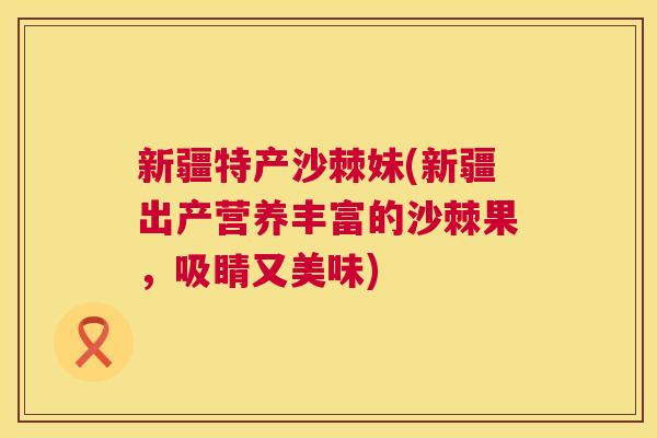 新疆特产沙棘妹(新疆出产营养丰富的沙棘果，吸睛又美味)