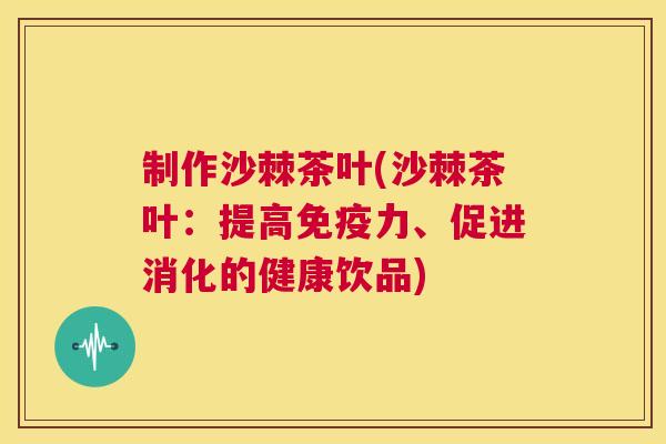 制作沙棘茶叶(沙棘茶叶:提高免疫力、促进消化的健康饮品)