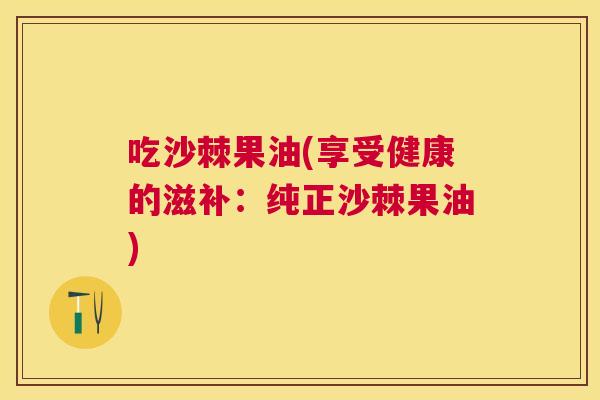 吃沙棘果油(享受健康的滋补：纯正沙棘果油)