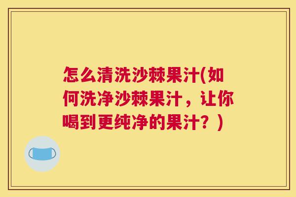 怎么清洗沙棘果汁(如何洗净沙棘果汁，让你喝到更纯净的果汁？)