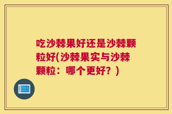 吃沙棘果好还是沙棘颗粒好(沙棘果实与沙棘颗粒：哪个更好？)