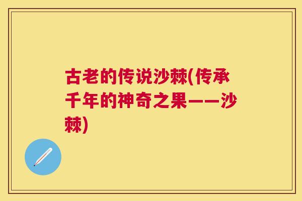 古老的传说沙棘(传承千年的神奇之果——沙棘)