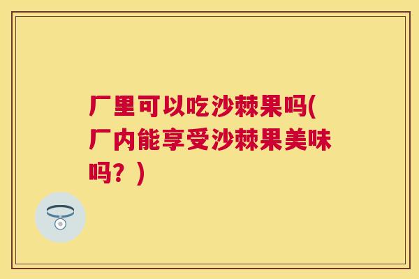 厂里可以吃沙棘果吗(厂内能享受沙棘果美味吗?)