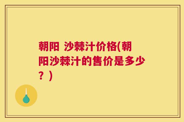 朝阳 沙棘汁价格(朝阳沙棘汁的售价是多少？)