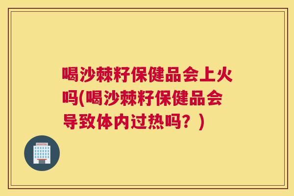 喝沙棘籽保健品会上火吗(喝沙棘籽保健品会导致体内过热吗？)