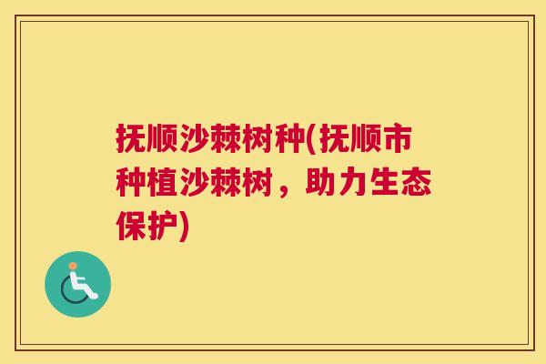 抚顺沙棘树种(抚顺市种植沙棘树，助力生态保护)