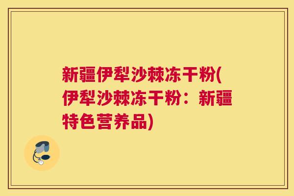 新疆伊犁沙棘冻干粉(伊犁沙棘冻干粉：新疆特色营养品)