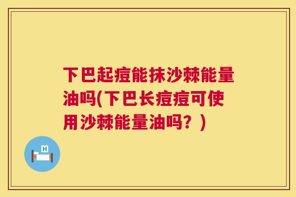 下巴起痘能抹沙棘能量油吗(下巴长痘痘可使用沙棘能量油吗？)