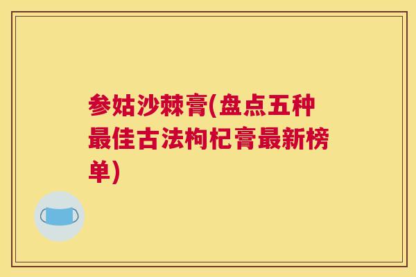 参姑沙棘膏(盘点五种最佳古法枸杞膏最新榜单)