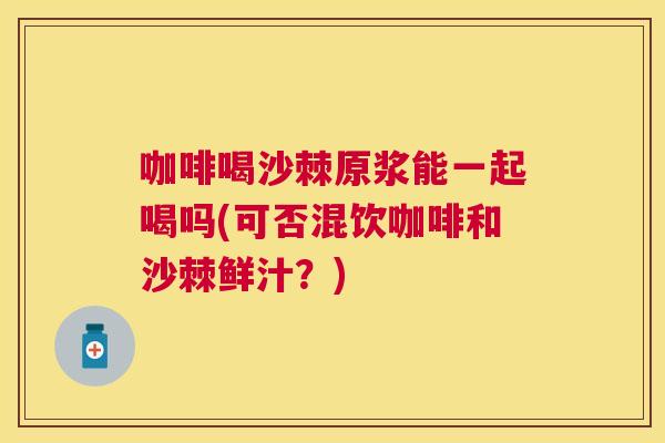 咖啡喝沙棘原浆能一起喝吗(可否混饮咖啡和沙棘鲜汁？)