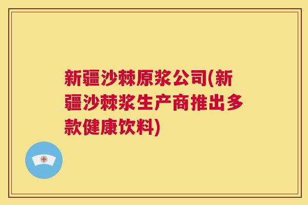 新疆沙棘原浆公司(新疆沙棘浆生产商推出多款健康饮料)