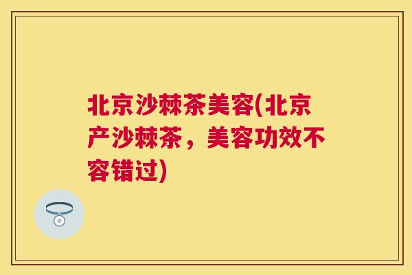北京沙棘茶美容(北京产沙棘茶,美容功效不容错过)
