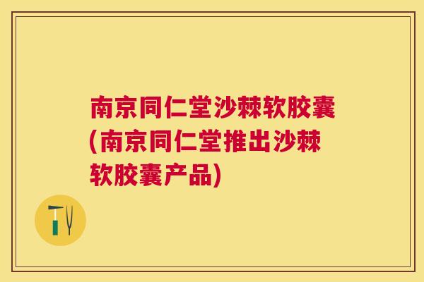 南京同仁堂沙棘软胶囊(南京同仁堂推出沙棘软胶囊产品)