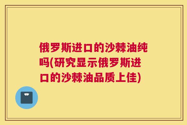俄罗斯进口的沙棘油纯吗(研究显示俄罗斯进口的沙棘油品质上佳)
