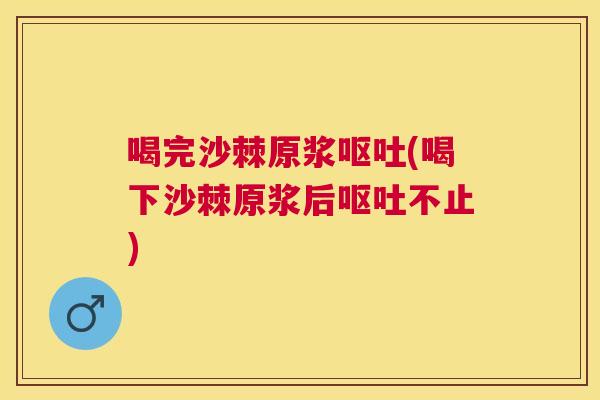 喝完沙棘原浆呕吐(喝下沙棘原浆后呕吐不止)