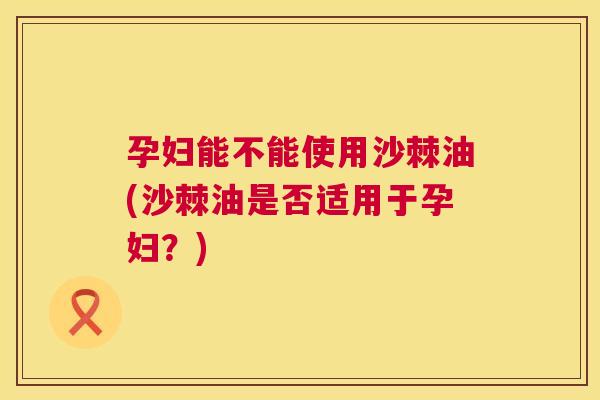 孕妇能不能使用沙棘油(沙棘油是否适用于孕妇？)
