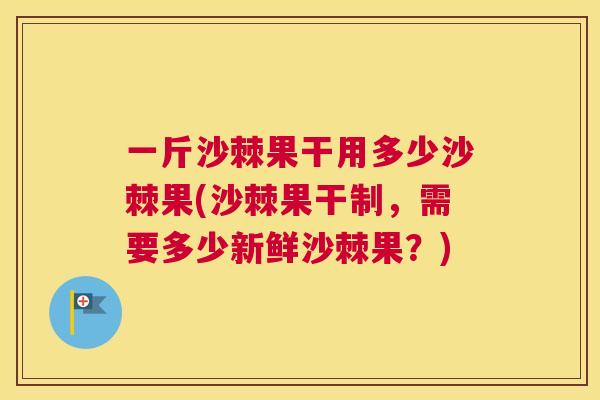 一斤沙棘果干用多少沙棘果(沙棘果干制，需要多少新鲜沙棘果？)